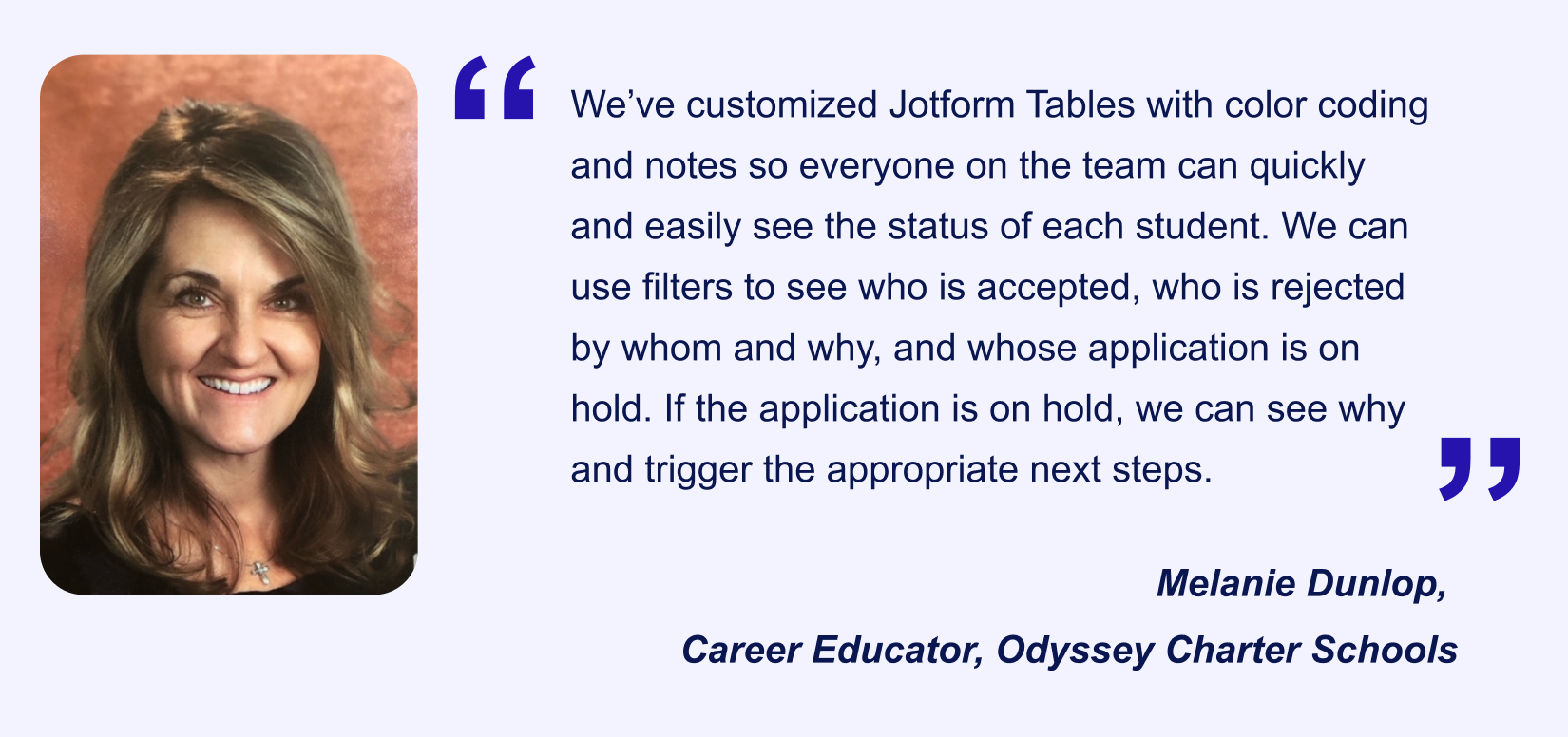 Jotform Enterprise user Melanie Dunlop's (Career Educator, Odyssey Charter Schools) testimonial saying “We’ve customized Jotform Tables with color coding and notes so everyone on the team can quickly and easily see the status of each student