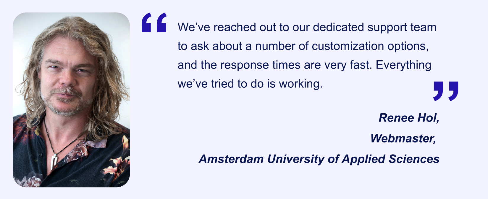 Jotform Enterprise user Renee Hol's (Webmaster, Amsterdam University of Applied Sciences) testimonial saying “We’ve reached out to our dedicated support team to ask about a number of customization options, and the response times are very fast
